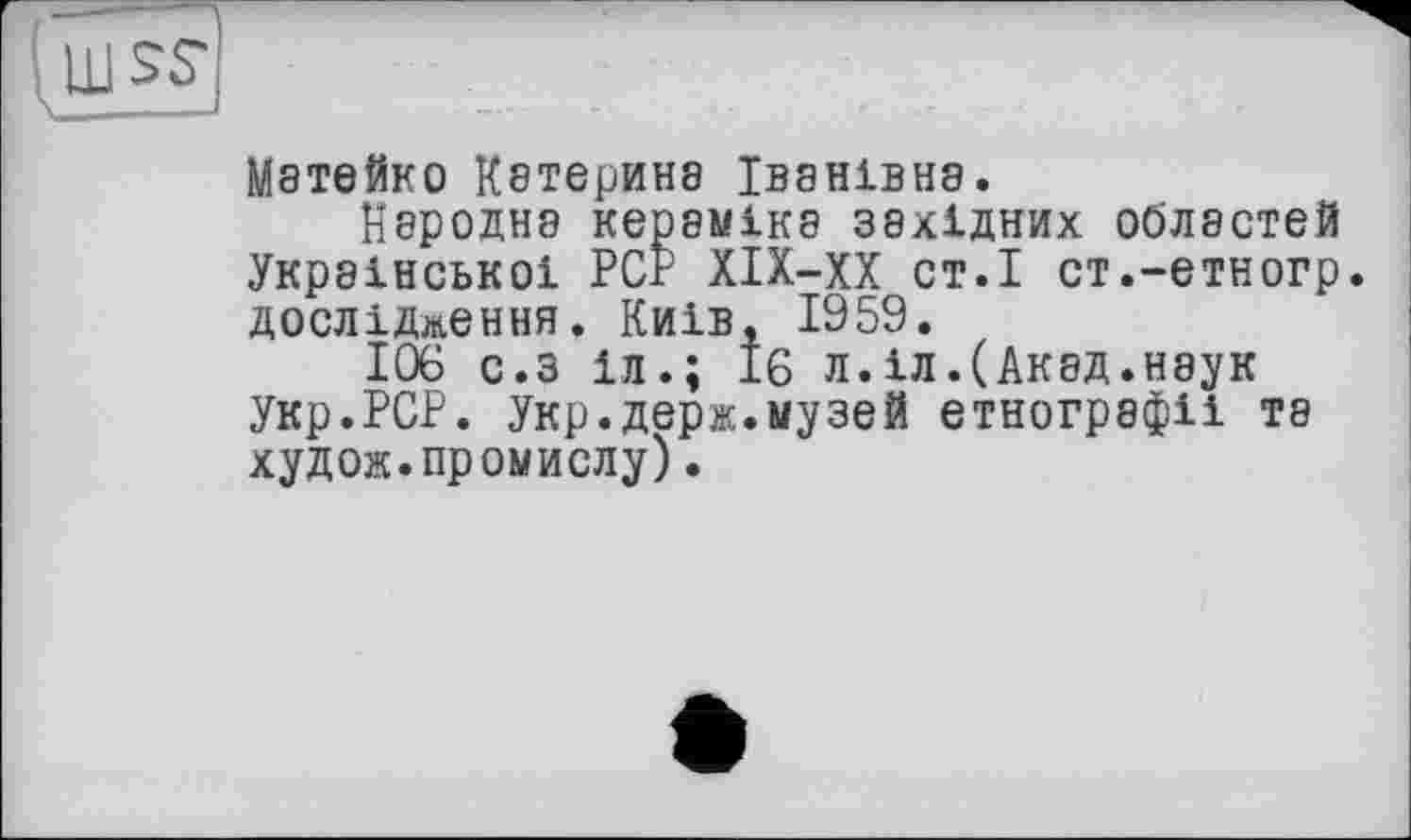 ﻿Мэтейко К8ТерИН8 ІВ8НІВН8.
Народна кераміка західних областей Української PCP ХІХ-ХХ ст.І ст.-етногр. дослідження. Київ, 1959.
106 с.з 1л.; 16 л.іл.(Акад.наук Укр.РСР. Укр.держ.музей етнографії та худож.промислу).